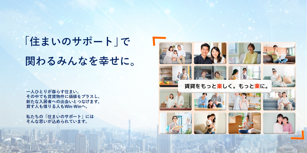 ｢住まいのサポート｣で関わるみんなを幸せに。- 一人ひとりが暮らす住まい。その中でも賃貸物件に価値をプラスし、新たな入居者への出会いへとつなげます。貸す人も借りる人もWin-Winへ。私たちの「住まいのサポート」にはそんな思いが込められています。